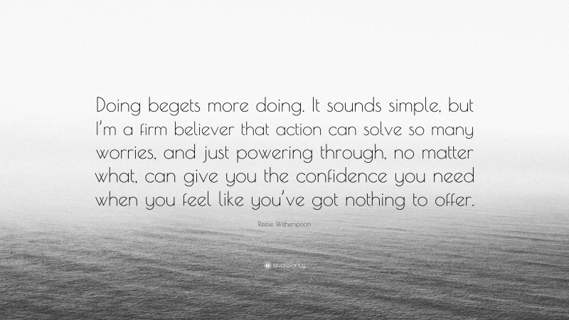Reese Witherspoon Quote: “Doing begets more doing. It sounds simple, but I’m a firm believer that action can solve so many worries, and just powering through, no matter what, can give you the confidence you need when you feel like you’ve got nothing to offer.”