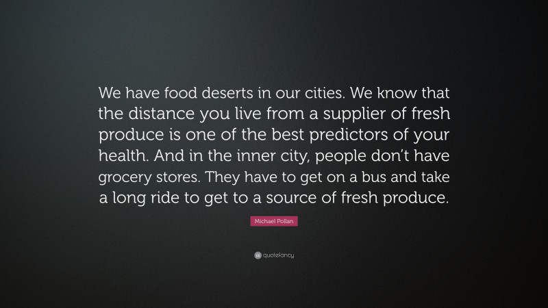 Michael Pollan Quote: “We have food deserts in our cities. We know that the distance you live from a supplier of fresh produce is one of the best predictors of your health. And in the inner city, people don’t have grocery stores. They have to get on a bus and take a long ride to get to a source of fresh produce.”