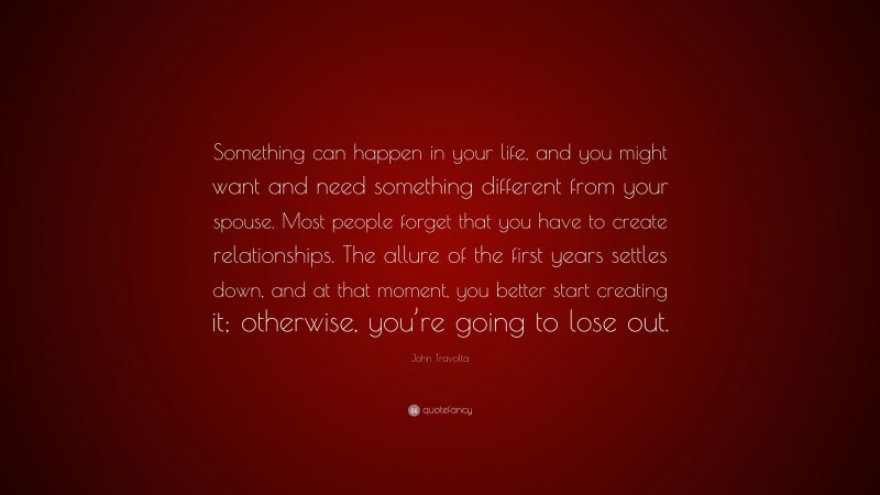 John Travolta Quote: “Something can happen in your life, and you might want and need something different from your spouse. Most people forget that you have to create relationships. The allure of the first years settles down, and at that moment, you better start creating it; otherwise, you’re going to lose out.”