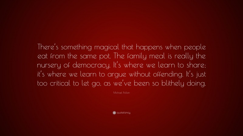 Michael Pollan Quote: “There’s something magical that happens when people eat from the same pot. The family meal is really the nursery of democracy. It’s where we learn to share; it’s where we learn to argue without offending. It’s just too critical to let go, as we’ve been so blithely doing.”