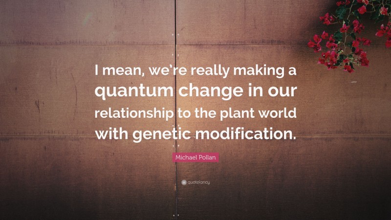 Michael Pollan Quote: “I mean, we’re really making a quantum change in our relationship to the plant world with genetic modification.”