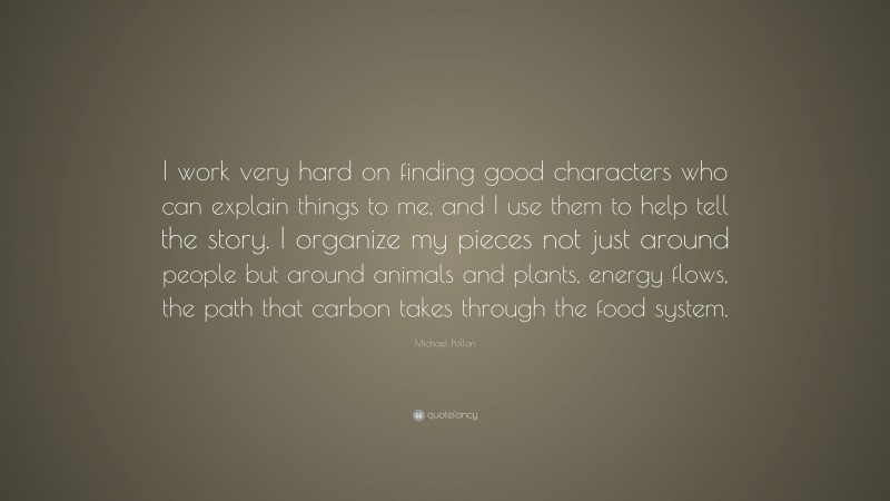 Michael Pollan Quote: “I work very hard on finding good characters who can explain things to me, and I use them to help tell the story. I organize my pieces not just around people but around animals and plants, energy flows, the path that carbon takes through the food system.”