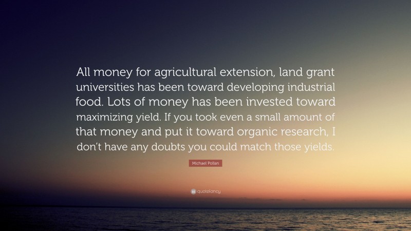 Michael Pollan Quote: “All money for agricultural extension, land grant universities has been toward developing industrial food. Lots of money has been invested toward maximizing yield. If you took even a small amount of that money and put it toward organic research, I don’t have any doubts you could match those yields.”