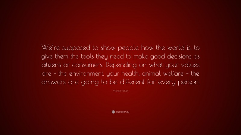 Michael Pollan Quote: “We’re supposed to show people how the world is, to give them the tools they need to make good decisions as citizens or consumers. Depending on what your values are – the environment, your health, animal welfare – the answers are going to be different for every person.”