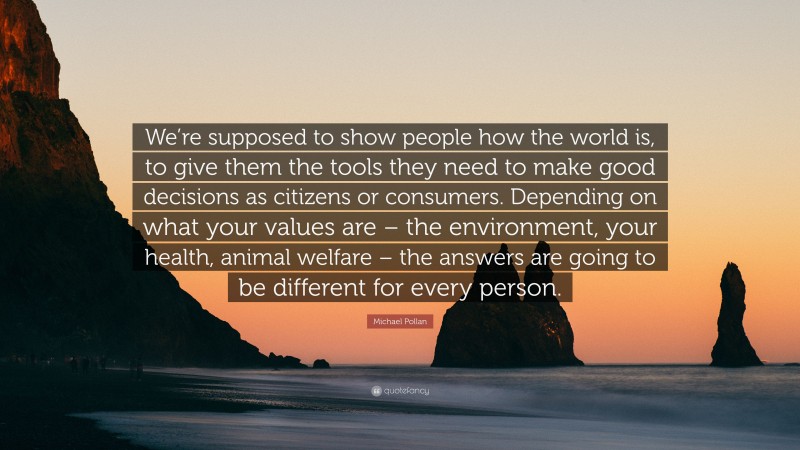 Michael Pollan Quote: “We’re supposed to show people how the world is, to give them the tools they need to make good decisions as citizens or consumers. Depending on what your values are – the environment, your health, animal welfare – the answers are going to be different for every person.”