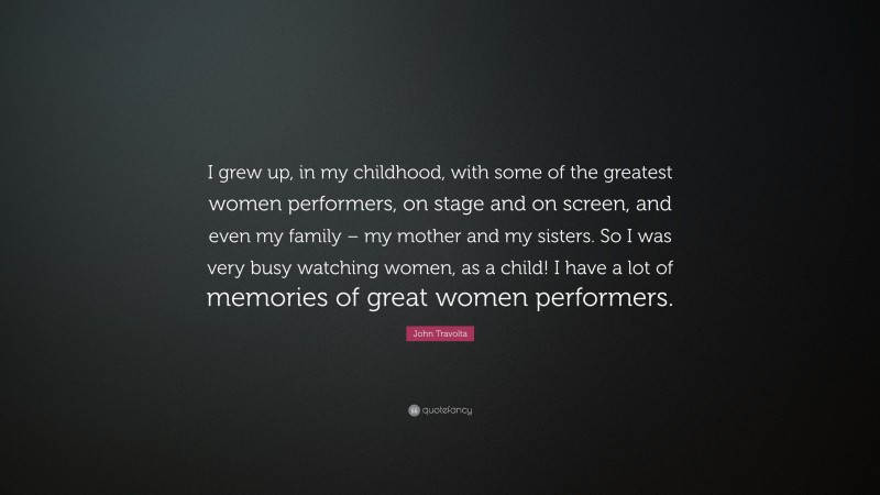 John Travolta Quote: “I grew up, in my childhood, with some of the greatest women performers, on stage and on screen, and even my family – my mother and my sisters. So I was very busy watching women, as a child! I have a lot of memories of great women performers.”