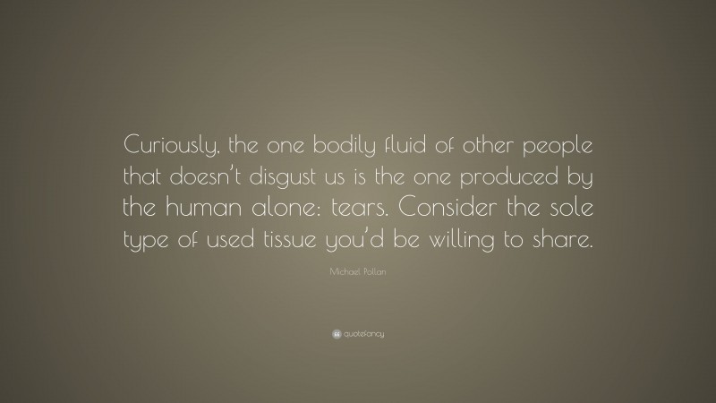 Michael Pollan Quote: “Curiously, the one bodily fluid of other people that doesn’t disgust us is the one produced by the human alone: tears. Consider the sole type of used tissue you’d be willing to share.”