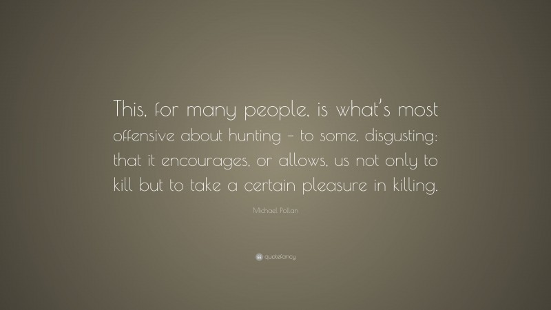 Michael Pollan Quote: “This, for many people, is what’s most offensive about hunting – to some, disgusting: that it encourages, or allows, us not only to kill but to take a certain pleasure in killing.”