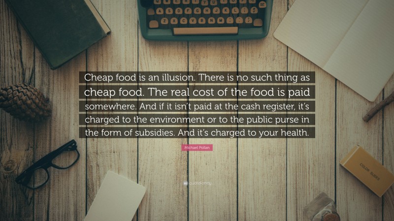 Michael Pollan Quote: “Cheap food is an illusion. There is no such thing as cheap food. The real cost of the food is paid somewhere. And if it isn’t paid at the cash register, it’s charged to the environment or to the public purse in the form of subsidies. And it’s charged to your health.”