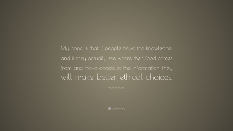 Michael Pollan Quote: “My hope is that if people have the knowledge, and if they actually see where their food comes from and have access to the information, they will make better ethical choices.”
