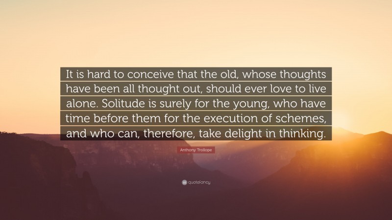 Anthony Trollope Quote: “It is hard to conceive that the old, whose thoughts have been all thought out, should ever love to live alone. Solitude is surely for the young, who have time before them for the execution of schemes, and who can, therefore, take delight in thinking.”