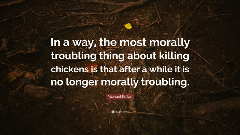 Michael Pollan Quote: “In a way, the most morally troubling thing about killing chickens is that after a while it is no longer morally troubling.”