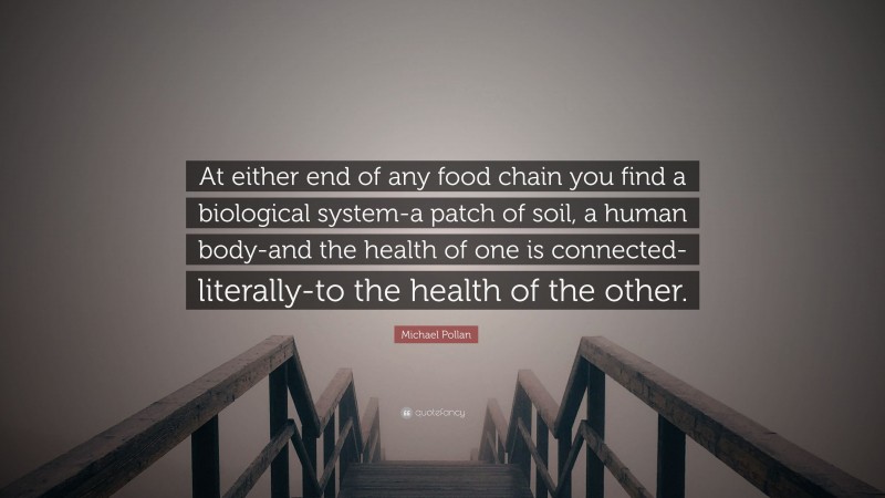 Michael Pollan Quote: “At either end of any food chain you find a biological system-a patch of soil, a human body-and the health of one is connected-literally-to the health of the other.”