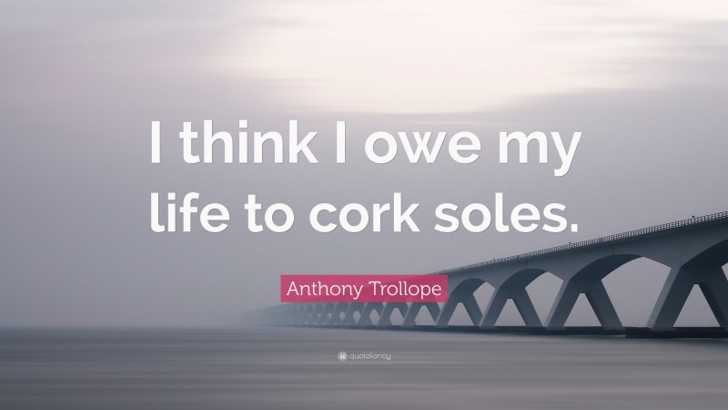 Anthony Trollope Quote: “I think I owe my life to cork soles.”
