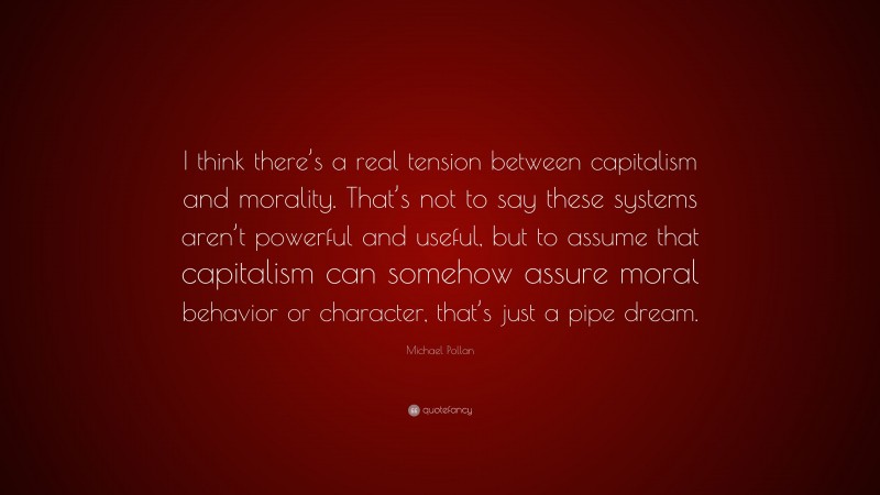 Michael Pollan Quote: “I think there’s a real tension between capitalism and morality. That’s not to say these systems aren’t powerful and useful, but to assume that capitalism can somehow assure moral behavior or character, that’s just a pipe dream.”