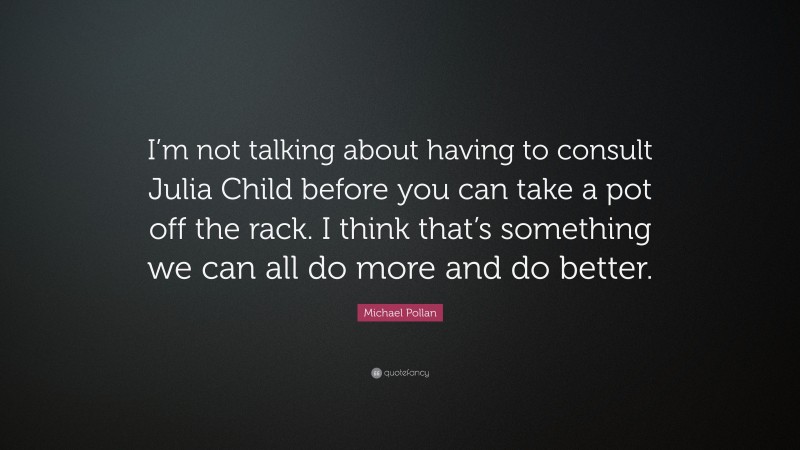 Michael Pollan Quote: “I’m not talking about having to consult Julia Child before you can take a pot off the rack. I think that’s something we can all do more and do better.”