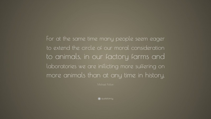 Michael Pollan Quote: “For at the same time many people seem eager to extend the circle of our moral consideration to animals, in our factory farms and laboratories we are inflicting more suffering on more animals than at any time in history.”