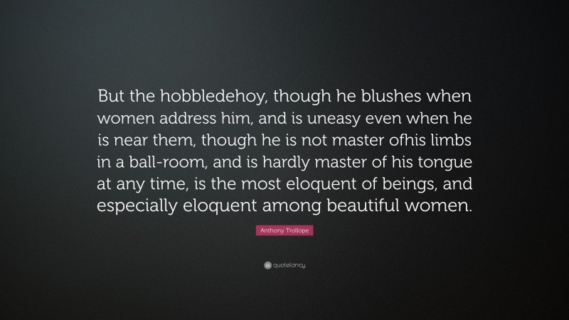 Anthony Trollope Quote: “But the hobbledehoy, though he blushes when women address him, and is uneasy even when he is near them, though he is not master ofhis limbs in a ball-room, and is hardly master of his tongue at any time, is the most eloquent of beings, and especially eloquent among beautiful women.”