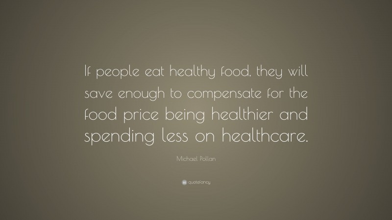 Michael Pollan Quote: “If people eat healthy food, they will save enough to compensate for the food price being healthier and spending less on healthcare.”