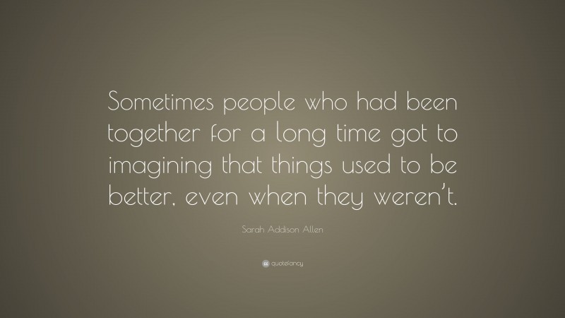 Sarah Addison Allen Quote: “Sometimes people who had been together for a long time got to imagining that things used to be better, even when they weren’t.”