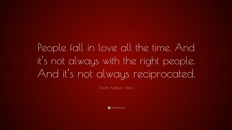 Sarah Addison Allen Quote: “People fall in love all the time. And it’s not always with the right people. And it’s not always reciprocated.”