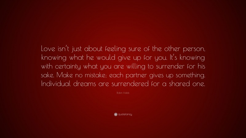 Robin Hobb Quote: “Love isn’t just about feeling sure of the other person, knowing what he would give up for you. It’s knowing with certainty what you are willing to surrender for his sake. Make no mistake; each partner gives up something. Individual dreams are surrendered for a shared one.”