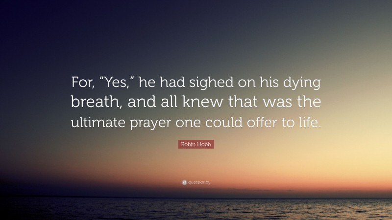 Robin Hobb Quote: “For, “Yes,” he had sighed on his dying breath, and all knew that was the ultimate prayer one could offer to life.”