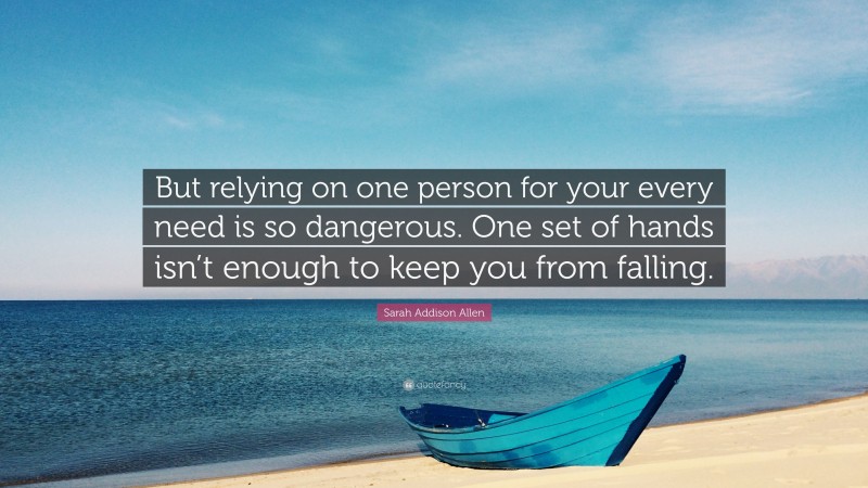 Sarah Addison Allen Quote: “But relying on one person for your every need is so dangerous. One set of hands isn’t enough to keep you from falling.”