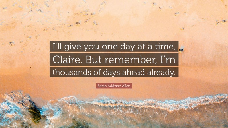 Sarah Addison Allen Quote: “I’ll give you one day at a time, Claire. But remember, I’m thousands of days ahead already.”