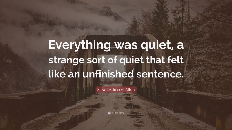 Sarah Addison Allen Quote: “Everything was quiet, a strange sort of quiet that felt like an unfinished sentence.”