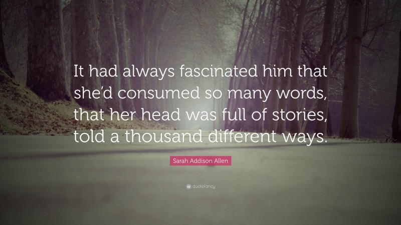 Sarah Addison Allen Quote: “It had always fascinated him that she’d consumed so many words, that her head was full of stories, told a thousand different ways.”