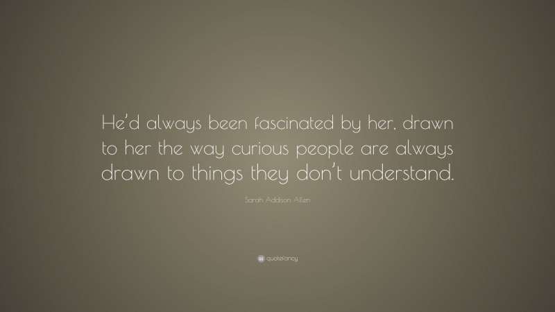 Sarah Addison Allen Quote: “He’d always been fascinated by her, drawn to her the way curious people are always drawn to things they don’t understand.”