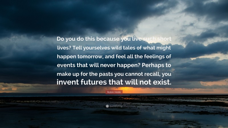 Robin Hobb Quote: “Do you do this because you live such short lives? Tell yourselves wild tales of what might happen tomorrow, and feel all the feelings of events that will never happen? Perhaps to make up for the pasts you cannot recall, you invent futures that will not exist.”