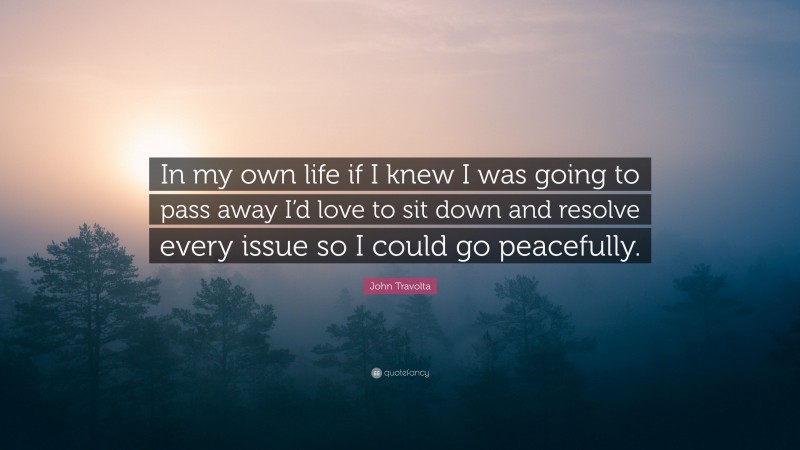 John Travolta Quote: “In my own life if I knew I was going to pass away I’d love to sit down and resolve every issue so I could go peacefully.”