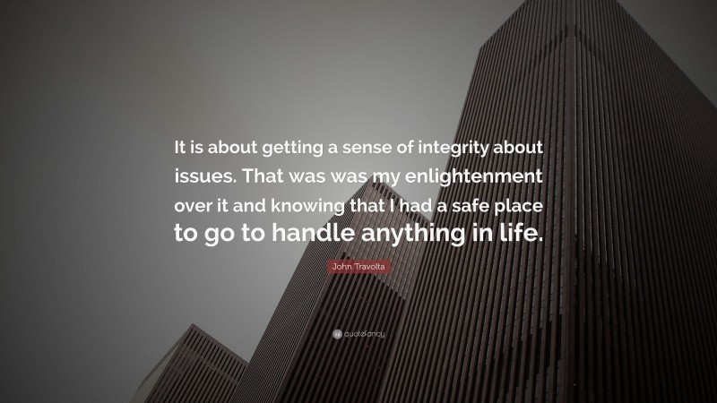 John Travolta Quote: “It is about getting a sense of integrity about issues. That was was my enlightenment over it and knowing that I had a safe place to go to handle anything in life.”