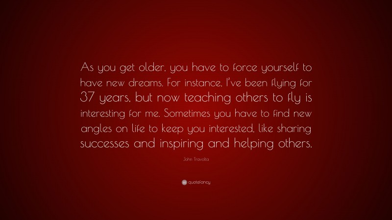 John Travolta Quote: “As you get older, you have to force yourself to have new dreams. For instance, I’ve been flying for 37 years, but now teaching others to fly is interesting for me. Sometimes you have to find new angles on life to keep you interested, like sharing successes and inspiring and helping others.”