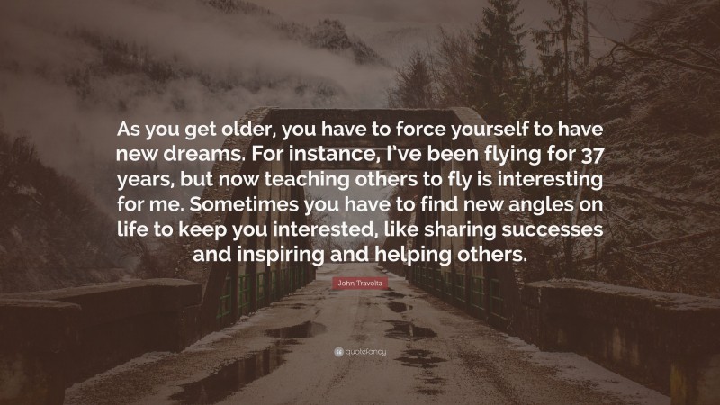 John Travolta Quote: “As you get older, you have to force yourself to have new dreams. For instance, I’ve been flying for 37 years, but now teaching others to fly is interesting for me. Sometimes you have to find new angles on life to keep you interested, like sharing successes and inspiring and helping others.”