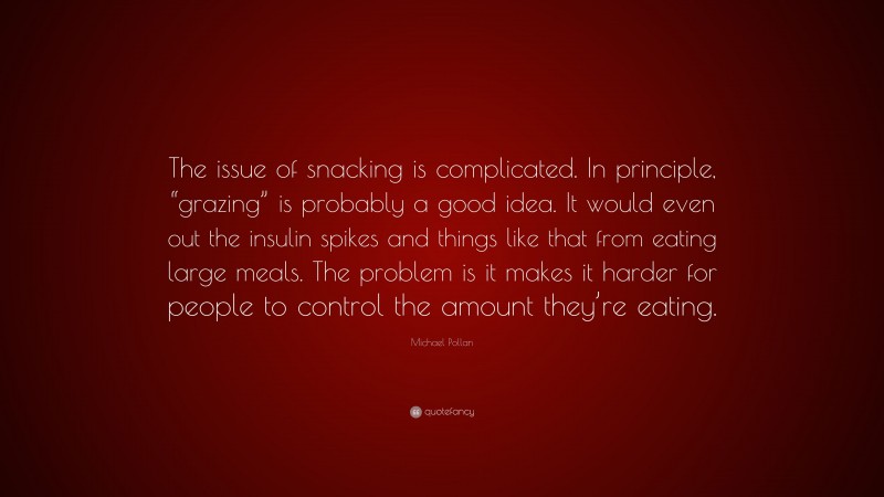 Michael Pollan Quote: “The issue of snacking is complicated. In principle, “grazing” is probably a good idea. It would even out the insulin spikes and things like that from eating large meals. The problem is it makes it harder for people to control the amount they’re eating.”