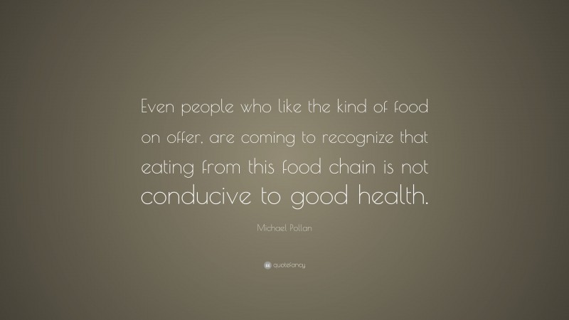 Michael Pollan Quote: “Even people who like the kind of food on offer, are coming to recognize that eating from this food chain is not conducive to good health.”