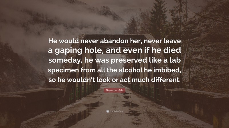 Shannon Hale Quote: “He would never abandon her, never leave a gaping hole, and even if he died someday, he was preserved like a lab specimen from all the alcohol he imbibed, so he wouldn’t look or act much different.”