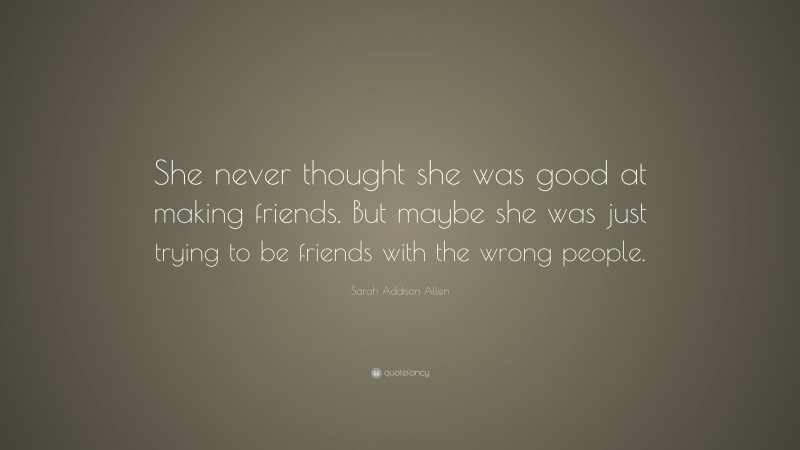 Sarah Addison Allen Quote: “She never thought she was good at making friends. But maybe she was just trying to be friends with the wrong people.”