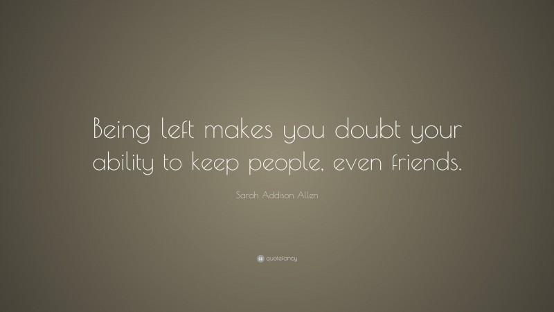 Sarah Addison Allen Quote: “Being left makes you doubt your ability to keep people, even friends.”