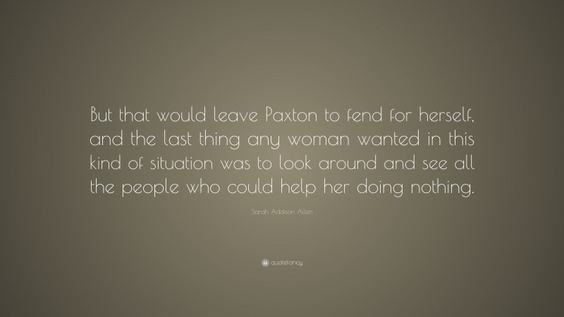 Sarah Addison Allen Quote: “But that would leave Paxton to fend for herself, and the last thing any woman wanted in this kind of situation was to look around and see all the people who could help her doing nothing.”