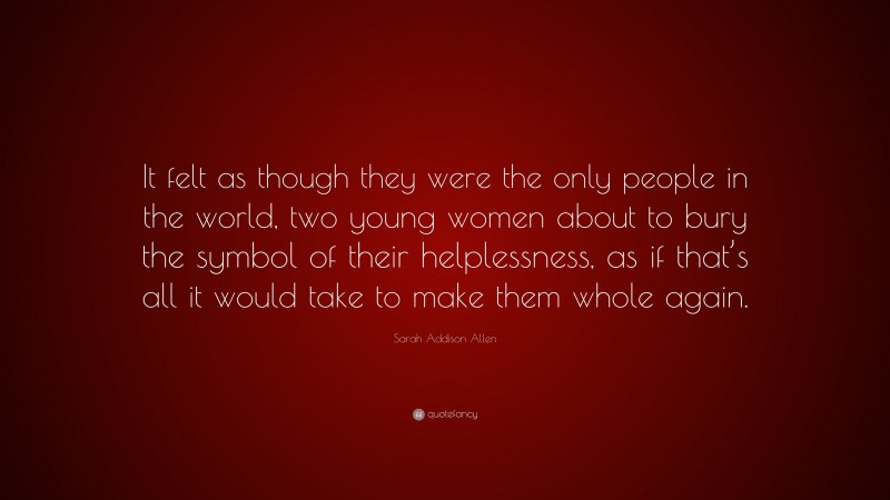 Sarah Addison Allen Quote: “It felt as though they were the only people in the world, two young women about to bury the symbol of their helplessness, as if that’s all it would take to make them whole again.”