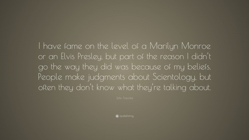 John Travolta Quote: “I have fame on the level of a Marilyn Monroe or an Elvis Presley, but part of the reason I didn’t go the way they did was because of my beliefs. People make judgments about Scientology, but often they don’t know what they’re talking about.”
