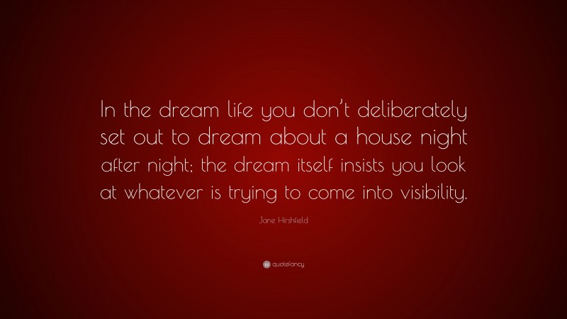 Jane Hirshfield Quote: “In the dream life you don’t deliberately set out to dream about a house night after night; the dream itself insists you look at whatever is trying to come into visibility.”