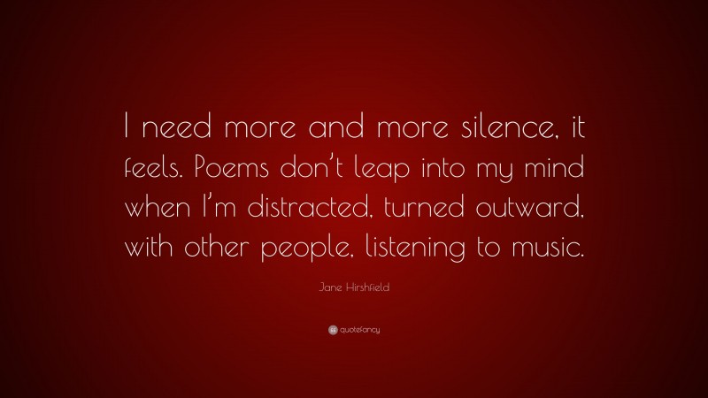 Jane Hirshfield Quote: “I need more and more silence, it feels. Poems don’t leap into my mind when I’m distracted, turned outward, with other people, listening to music.”