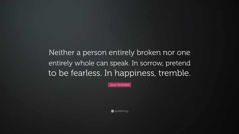 Jane Hirshfield Quote: “Neither a person entirely broken nor one entirely whole can speak. In sorrow, pretend to be fearless. In happiness, tremble.”