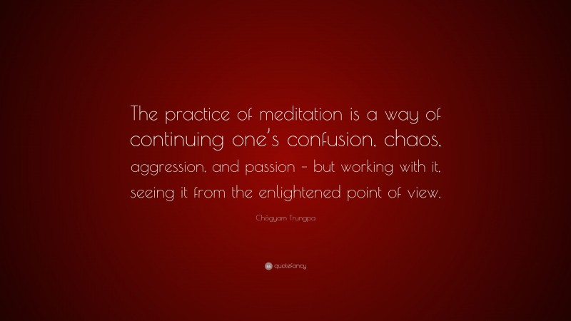 Chögyam Trungpa Quote: “The practice of meditation is a way of continuing one’s confusion, chaos, aggression, and passion – but working with it, seeing it from the enlightened point of view.”