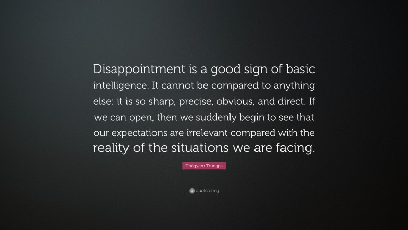 Chögyam Trungpa Quote: “Disappointment is a good sign of basic intelligence. It cannot be compared to anything else: it is so sharp, precise, obvious, and direct. If we can open, then we suddenly begin to see that our expectations are irrelevant compared with the reality of the situations we are facing.”